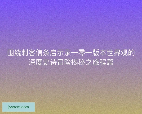 围绕刺客信条启示录一零一版本世界观的深度史诗冒险揭秘之旅程篇