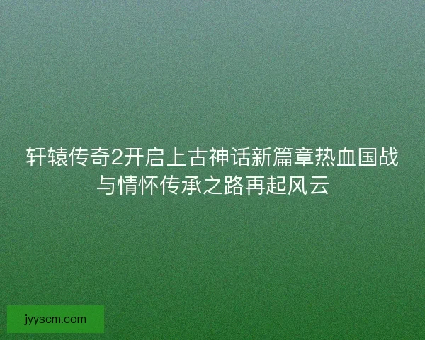 轩辕传奇2开启上古神话新篇章热血国战与情怀传承之路再起风云