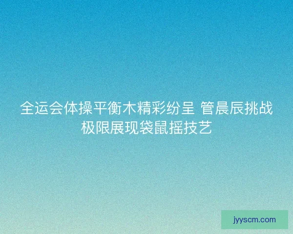 全运会体操平衡木精彩纷呈 管晨辰挑战极限展现袋鼠摇技艺