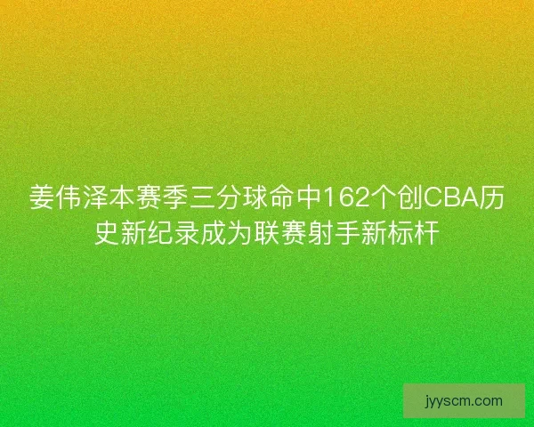姜伟泽本赛季三分球命中162个创CBA历史新纪录成为联赛射手新标杆