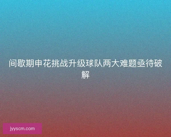 间歇期申花挑战升级球队两大难题亟待破解